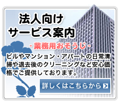 法人向けサービス案内-業務用向けのおそうじ- //ビルやマンション・アパートの日常清掃や退去後のクリーニングなど安心価格でご提供しております。